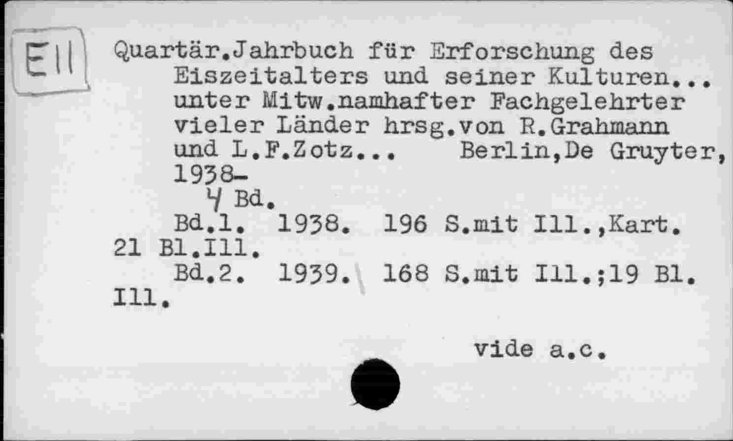 ﻿Quartär.Jahrbuch für Erforschung des Eiszeitalters und seiner Kulturen.. unter Mitw.namhafter Fachgelehrter Vieler Länder hrsg.von P.Grahmann
und L.F.Zotz...
1938-
4 Bd.
Bd.l. 1938. 196 21 Bl.Ill.
Bd.2. 1939. 168 Hl.
Berlin,De Gruyte
S.mit Ill.,Kart.
S.mit Ill.;19 Bl.
vide a.c.